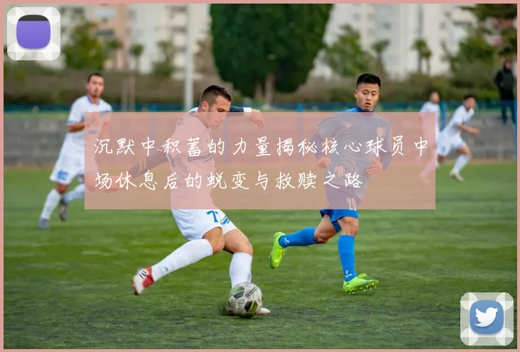 沉默中积蓄的力量揭秘核心球员中场休息后的蜕变与救赎之路